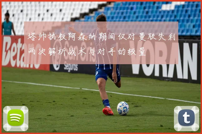 塔帅执教阿森纳期间仅对曼联失利两次解析战术与对手的较量