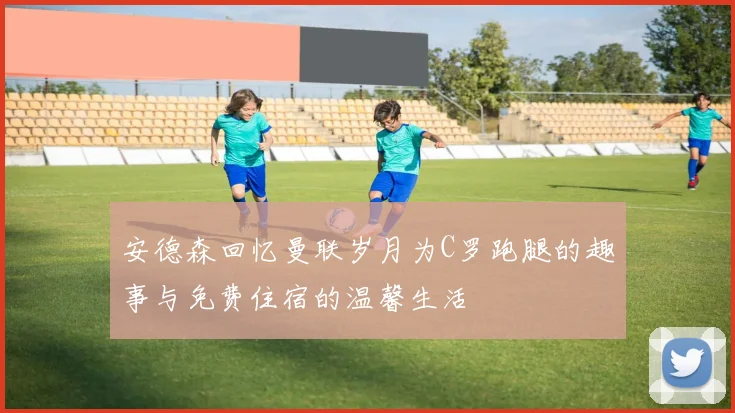 安德森回忆曼联岁月为C罗跑腿的趣事与免费住宿的温馨生活