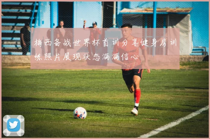 梅西备战世界杯首训分享健身房训练照片展现状态满满信心