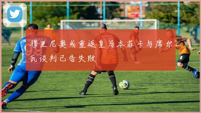 穆里尼奥或重返皇马本菲卡与席尔瓦谈判已告失败