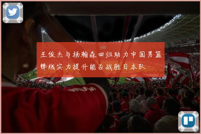 王俊杰与杨瀚森回归助力中国男篮锋线实力提升能否战胜日本队