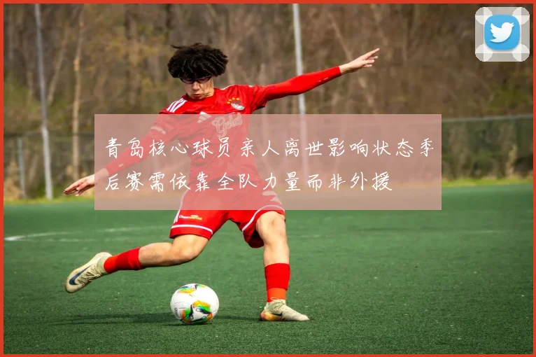 青岛核心球员亲人离世影响状态季后赛需依靠全队力量而非外援