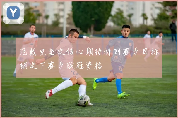 范戴克坚定信心期待特别赛季目标锁定下赛季欧冠资格