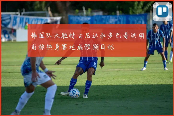 韩国队大胜特立尼达和多巴哥洪明甫称热身赛达成预期目标