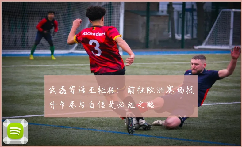 武磊寄语王钰栋：前往欧洲赛场提升节奏与自信是必经之路