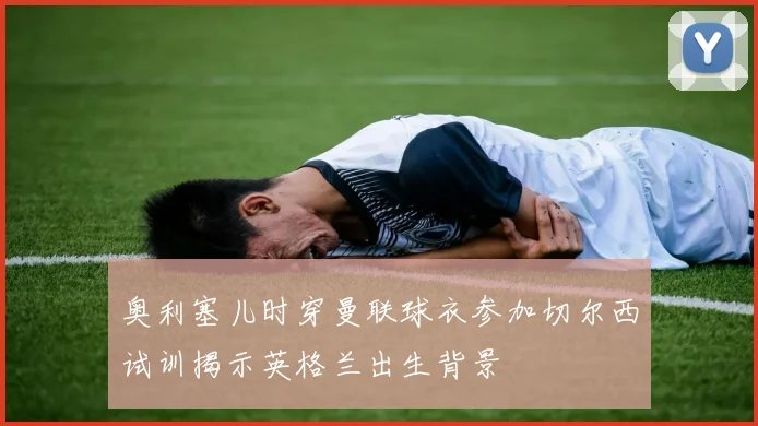 奥利塞儿时穿曼联球衣参加切尔西试训揭示英格兰出生背景