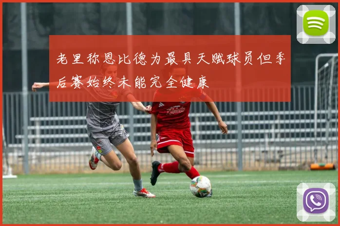 老里称恩比德为最具天赋球员但季后赛始终未能完全健康
