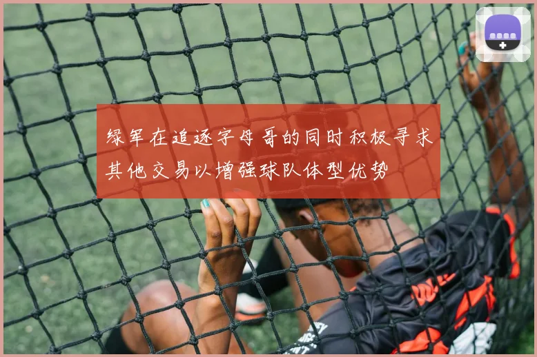 绿军在追逐字母哥的同时积极寻求其他交易以增强球队体型优势