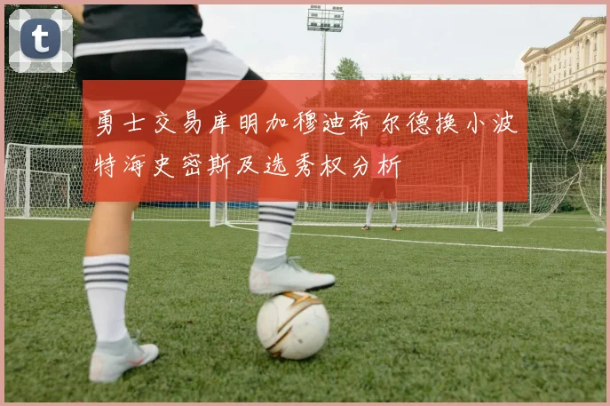 勇士交易库明加穆迪希尔德换小波特海史密斯及选秀权分析