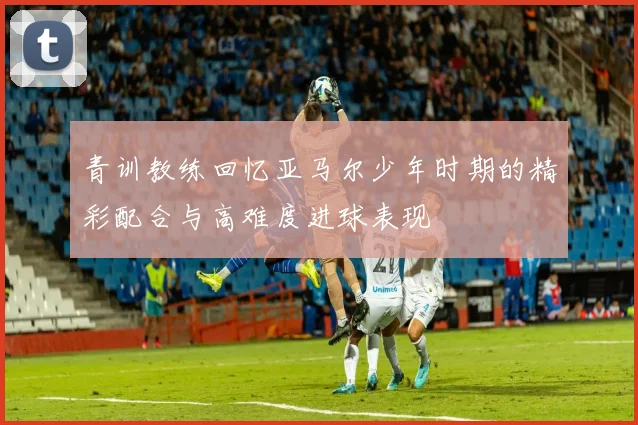 青训教练回忆亚马尔少年时期的精彩配合与高难度进球表现