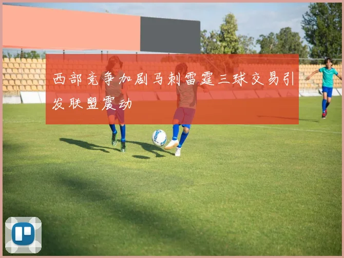 西部竞争加剧马刺雷霆三球交易引发联盟震动