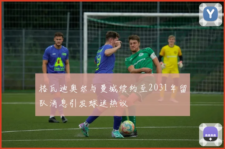 格瓦迪奥尔与曼城续约至2031年留队消息引发球迷热议