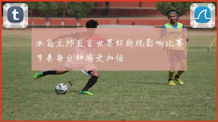 冰岛主帅直言世界杯新规影响比赛节奏每分钟感受加倍