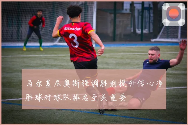 马尔基尼奥斯强调胜利提升信心净胜球对球队排名至关重要